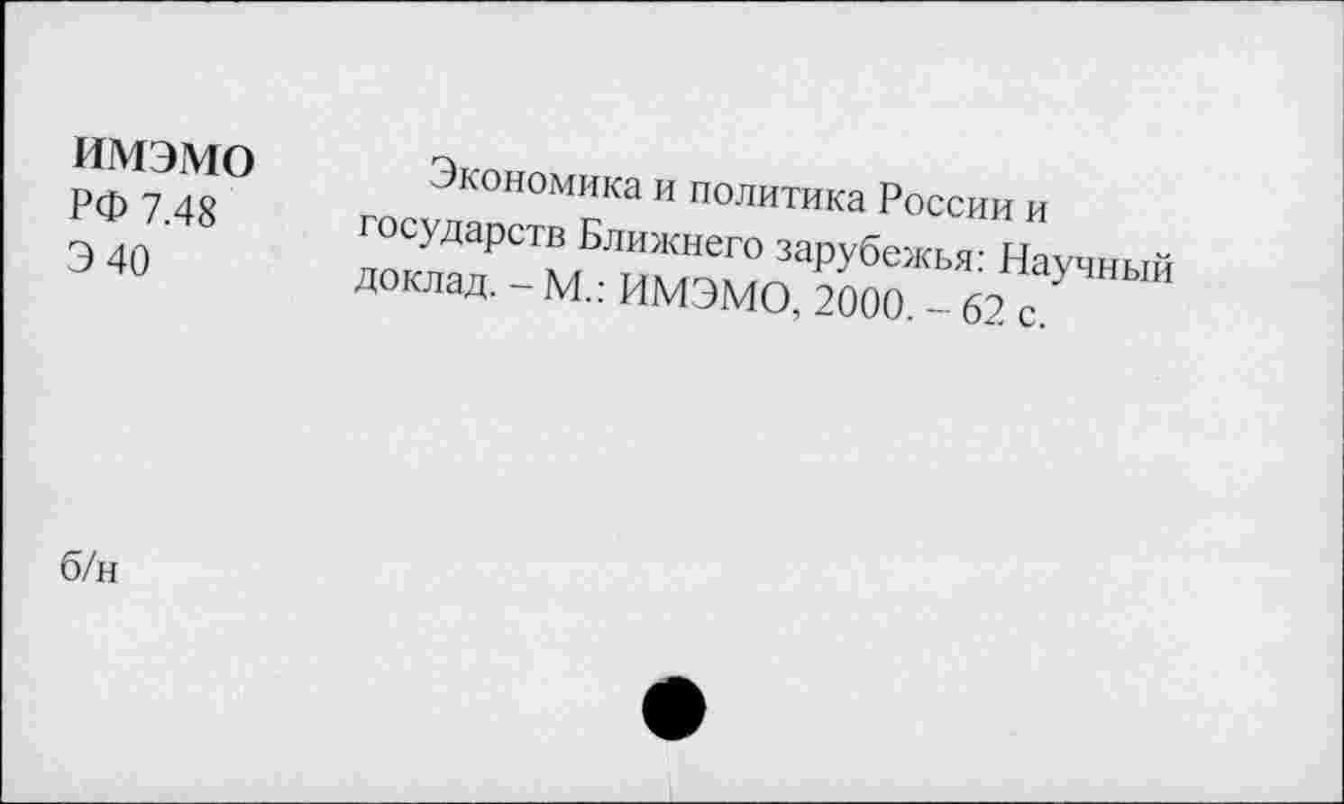 ﻿имэмо
РФ 7.48
Э 40
Экономика и политика России и государств Ближнего зарубежья: Научный доклад. - М.: ИМЭМО, 2000. - 62 с.
б/н